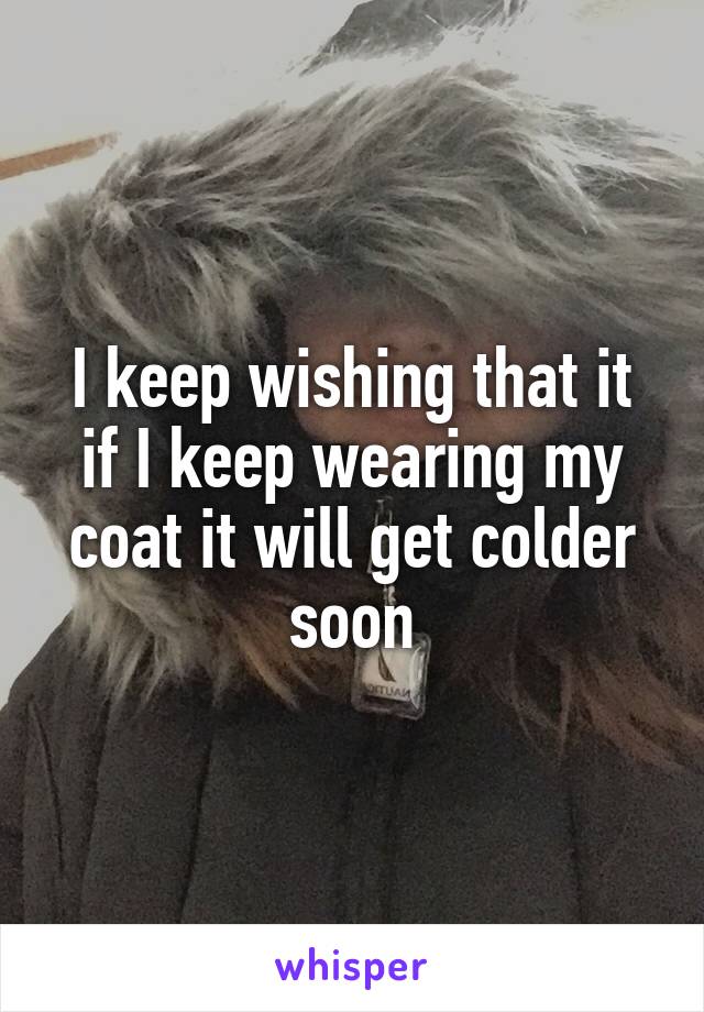 I keep wishing that it if I keep wearing my coat it will get colder soon