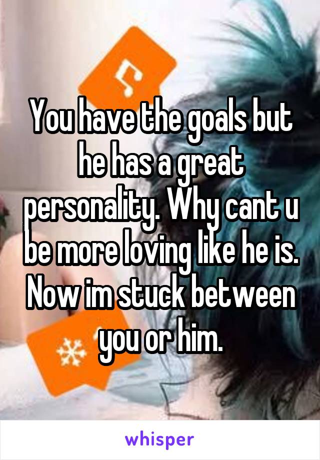 You have the goals but he has a great personality. Why cant u be more loving like he is. Now im stuck between you or him.