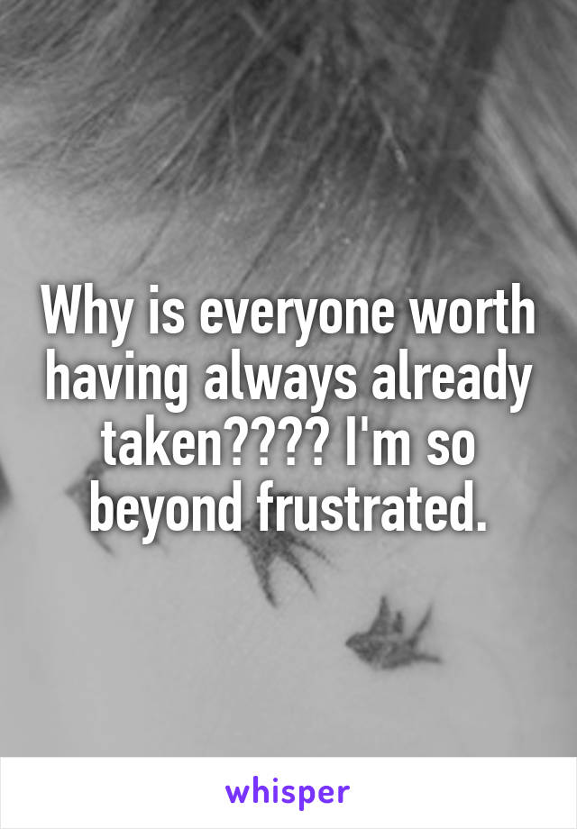 Why is everyone worth having always already taken???? I'm so beyond frustrated.