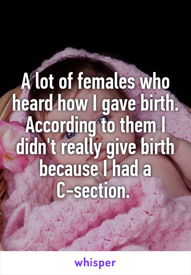 A lot of females who heard how I gave birth. According to them I didn't really give birth because I had a C-section. 