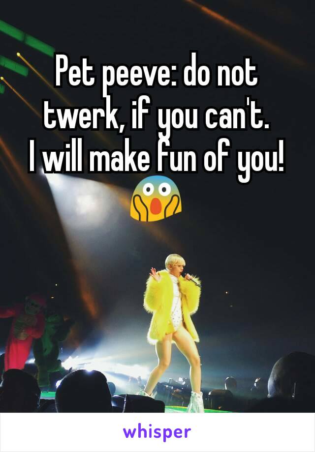 Pet peeve: do not twerk, if you can't.
I will make fun of you!
😱