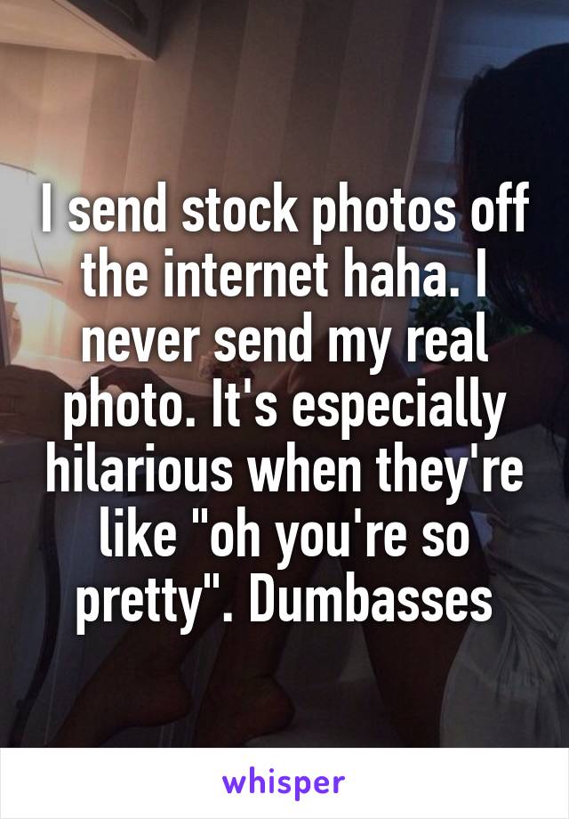 I send stock photos off the internet haha. I never send my real photo. It's especially hilarious when they're like "oh you're so pretty". Dumbasses