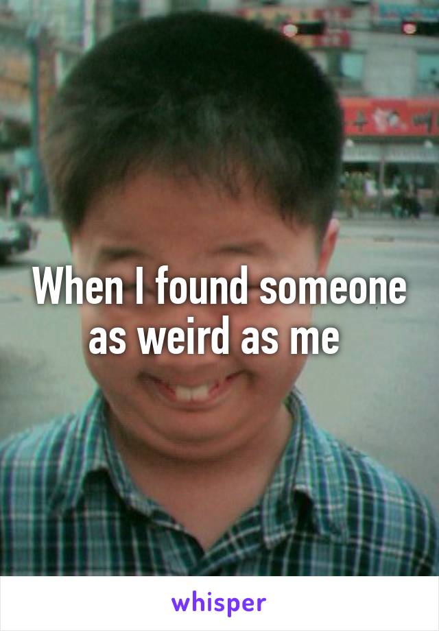 When I found someone as weird as me 