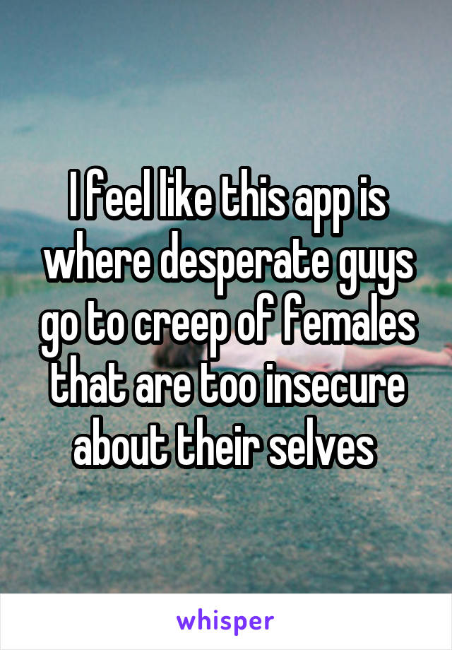 I feel like this app is where desperate guys go to creep of females that are too insecure about their selves 