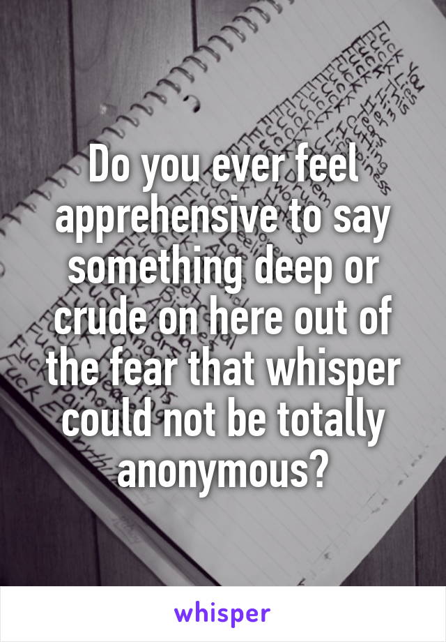Do you ever feel apprehensive to say something deep or crude on here out of the fear that whisper could not be totally anonymous?