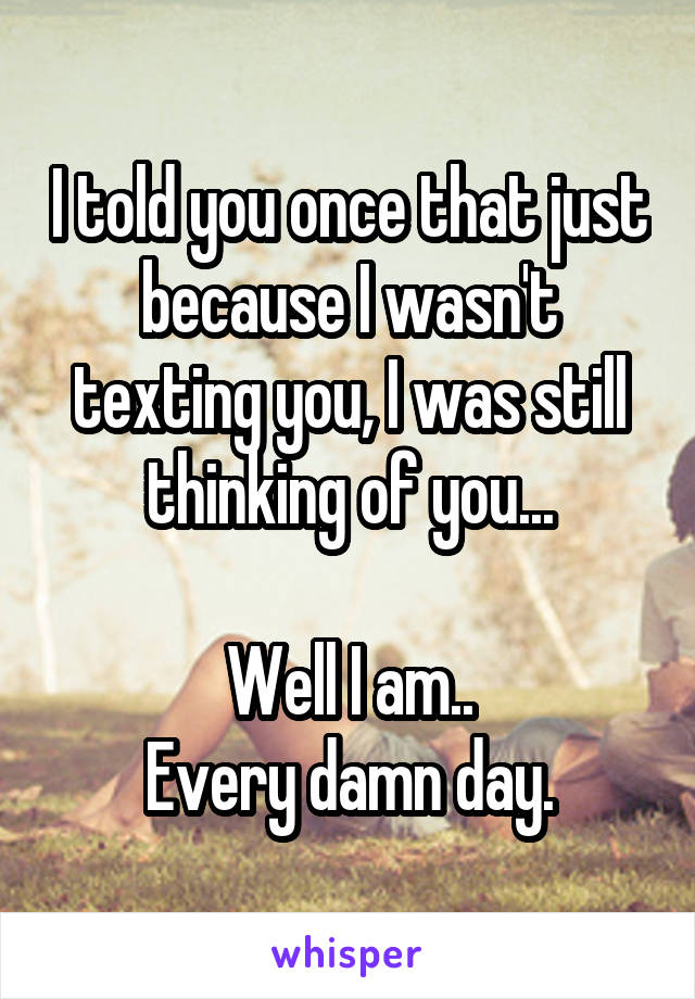 I told you once that just because I wasn't texting you, I was still thinking of you...

Well I am..
Every damn day.