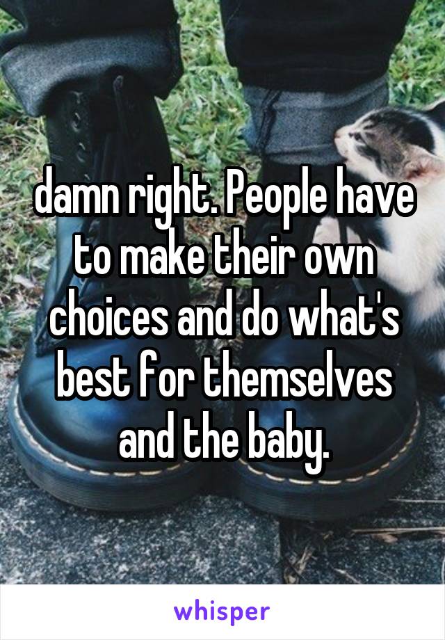 damn right. People have to make their own choices and do what's best for themselves and the baby.