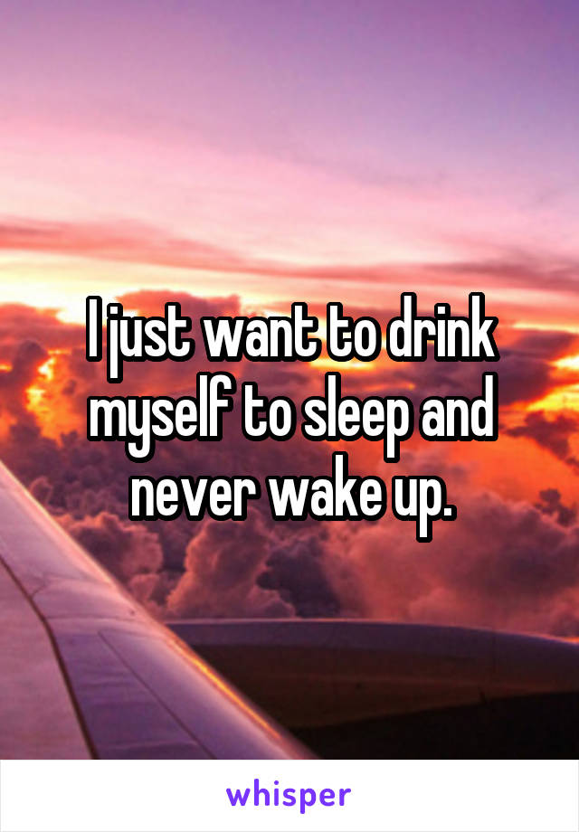 I just want to drink myself to sleep and never wake up.