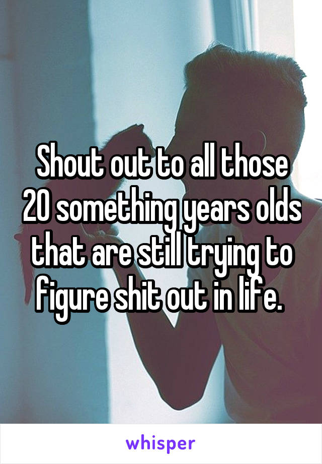 Shout out to all those 20 something years olds that are still trying to figure shit out in life. 