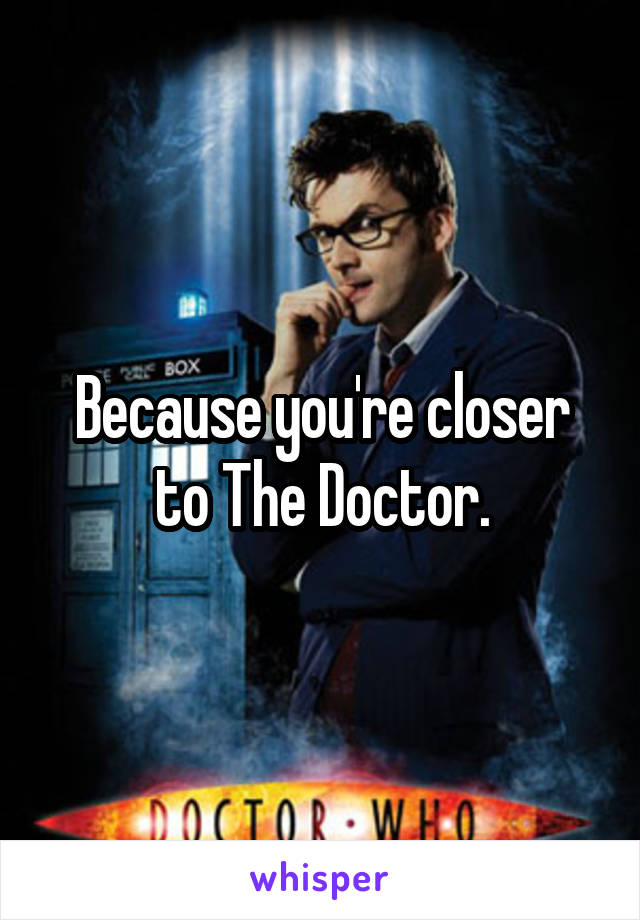 Because you're closer to The Doctor.
