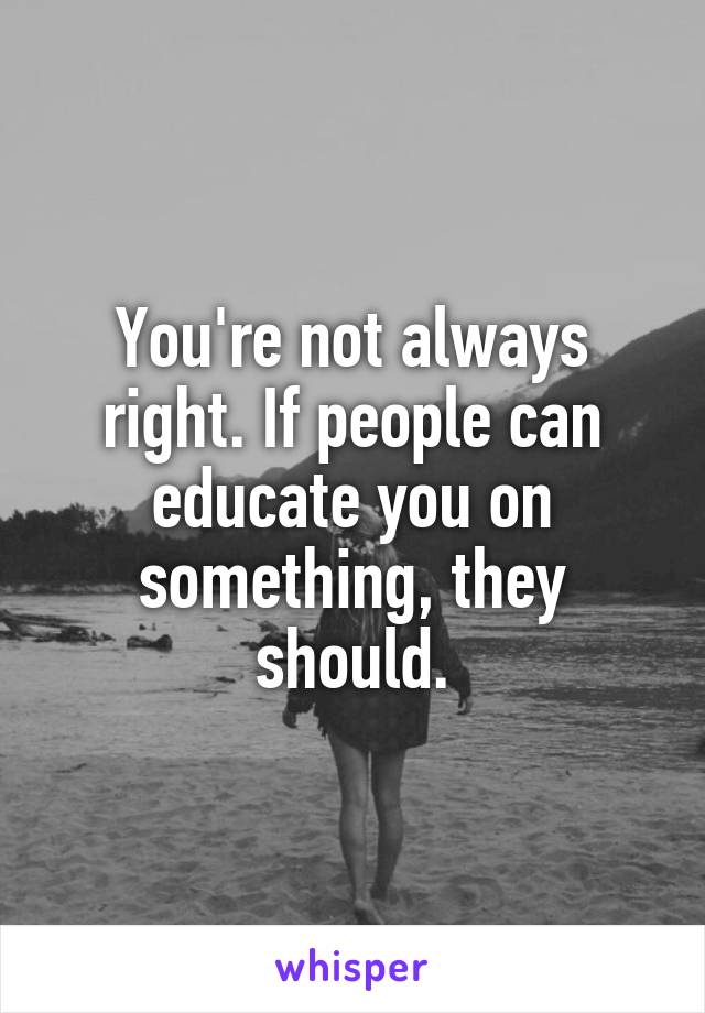You're not always right. If people can educate you on something, they should.
