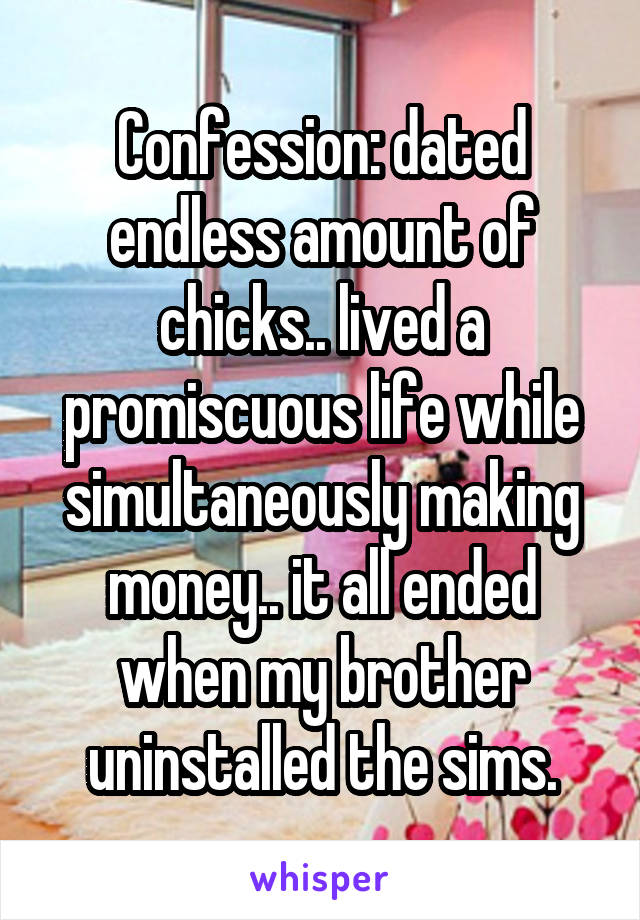 Confession: dated endless amount of chicks.. lived a promiscuous life while simultaneously making money.. it all ended when my brother uninstalled the sims.
