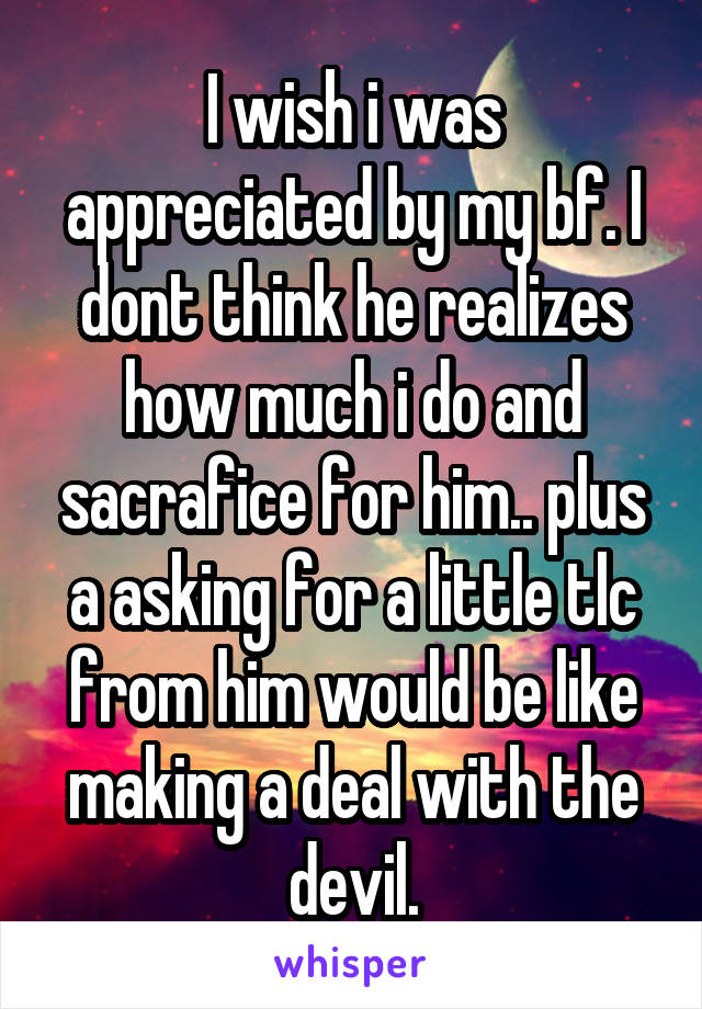 I wish i was appreciated by my bf. I dont think he realizes how much i do and sacrafice for him.. plus a asking for a little tlc from him would be like making a deal with the devil.