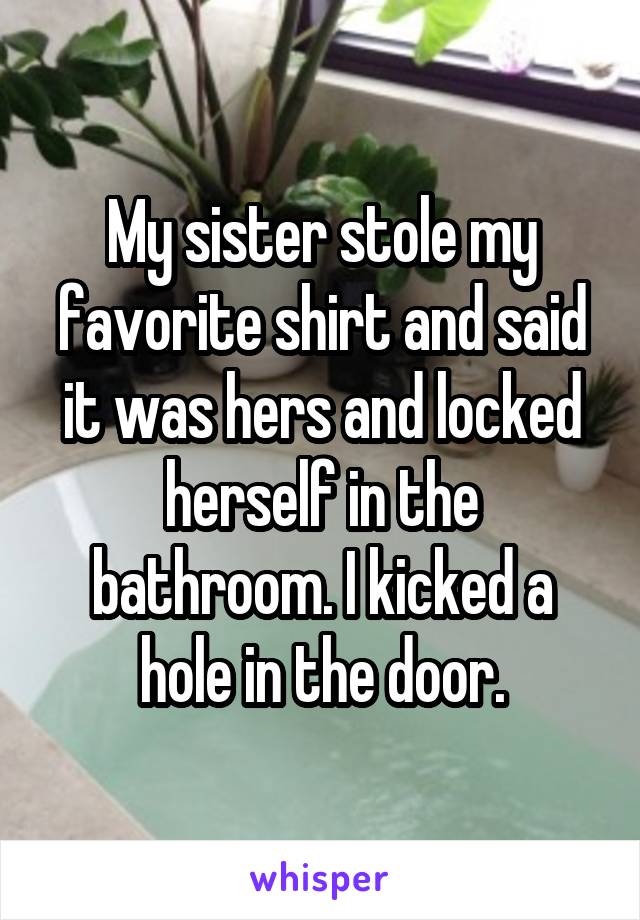 My sister stole my favorite shirt and said it was hers and locked herself in the bathroom. I kicked a hole in the door.