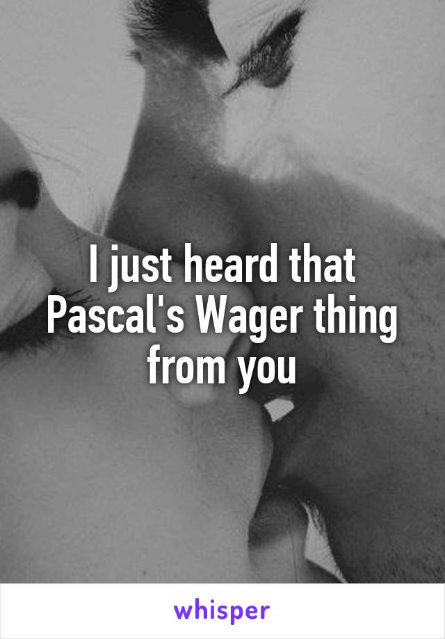 I just heard that Pascal's Wager thing from you