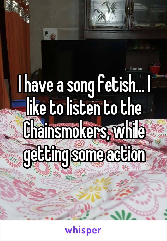 I have a song fetish... I like to listen to the Chainsmokers, while getting some action