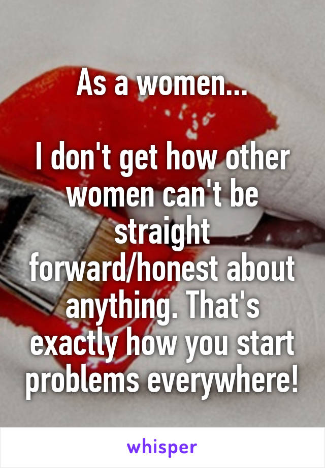 As a women...

I don't get how other women can't be straight forward/honest about anything. That's exactly how you start problems everywhere!
