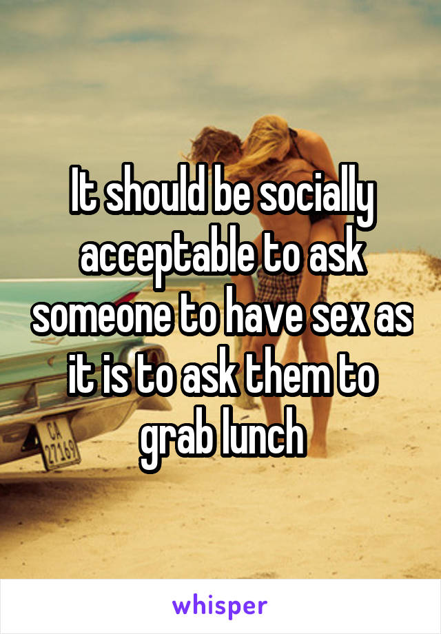 It should be socially acceptable to ask someone to have sex as it is to ask them to grab lunch