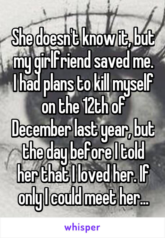 She doesn't know it, but my girlfriend saved me. I had plans to kill myself on the 12th of December last year, but the day before I told her that I loved her. If only I could meet her...