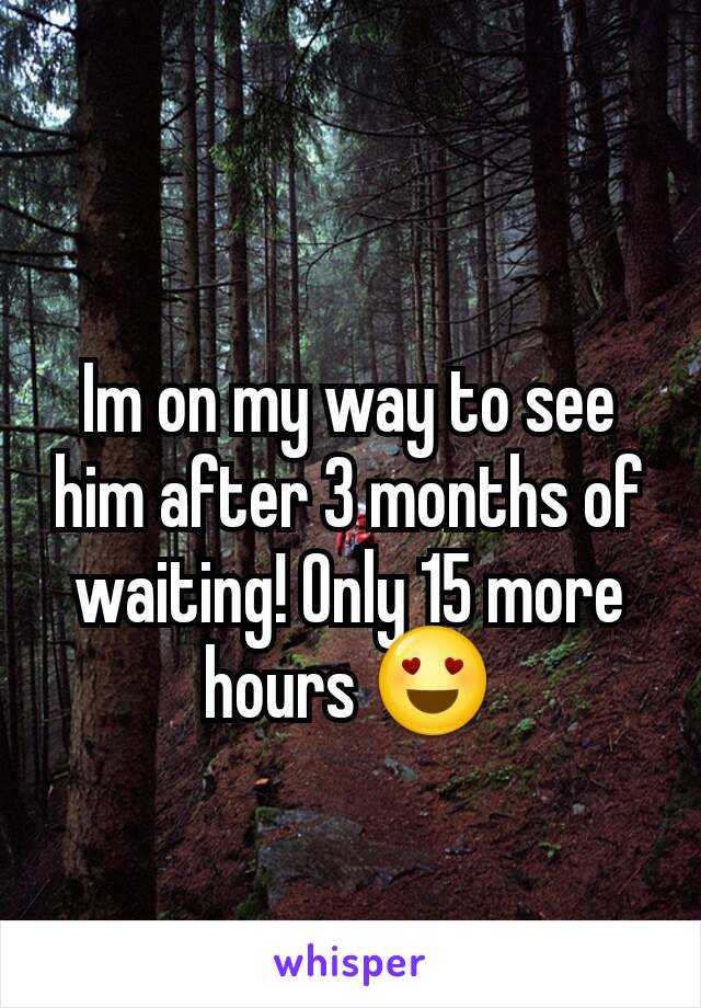 Im on my way to see him after 3 months of waiting! Only 15 more hours 😍