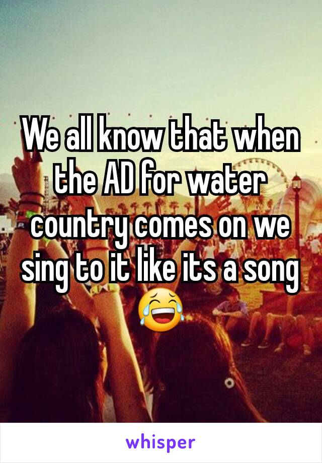 We all know that when the AD for water country comes on we sing to it like its a song 😂