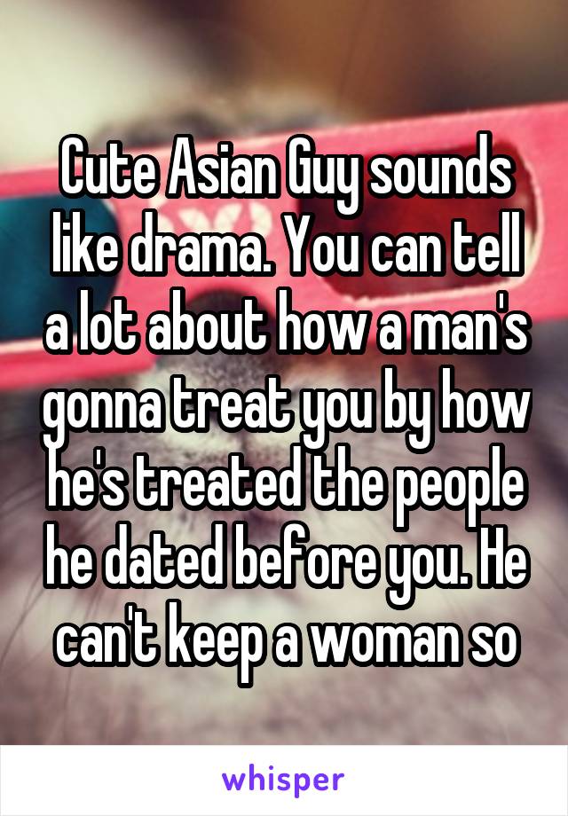 Cute Asian Guy sounds like drama. You can tell a lot about how a man's gonna treat you by how he's treated the people he dated before you. He can't keep a woman so