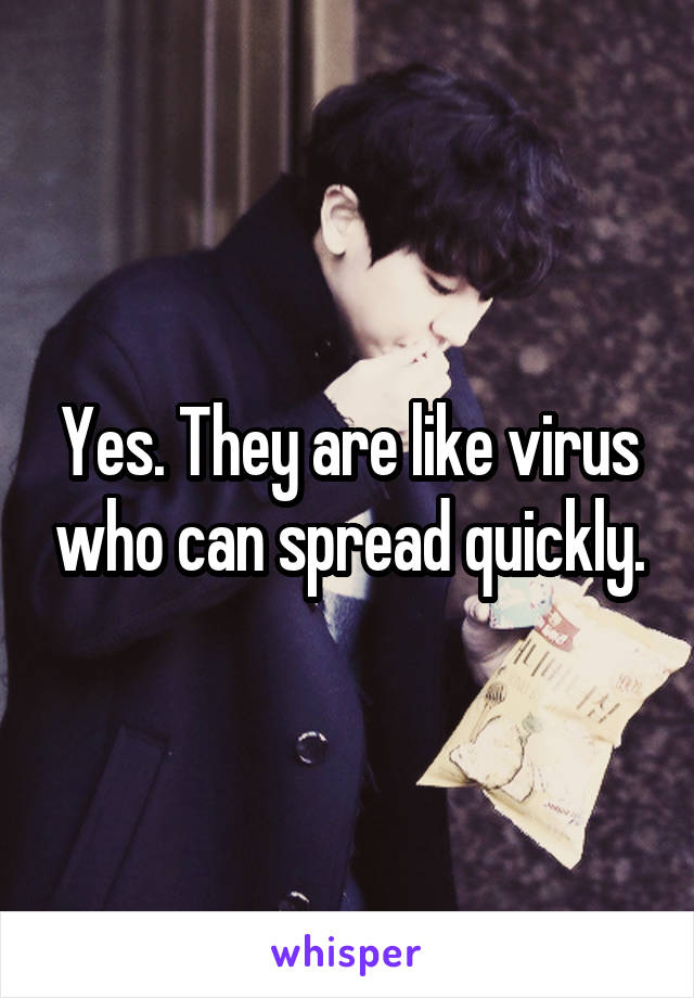 Yes. They are like virus who can spread quickly.