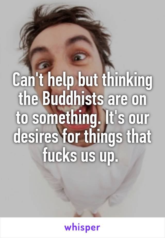 Can't help but thinking the Buddhists are on to something. It's our desires for things that fucks us up. 