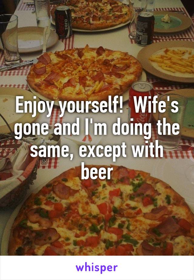 Enjoy yourself!  Wife's gone and I'm doing the same, except with beer