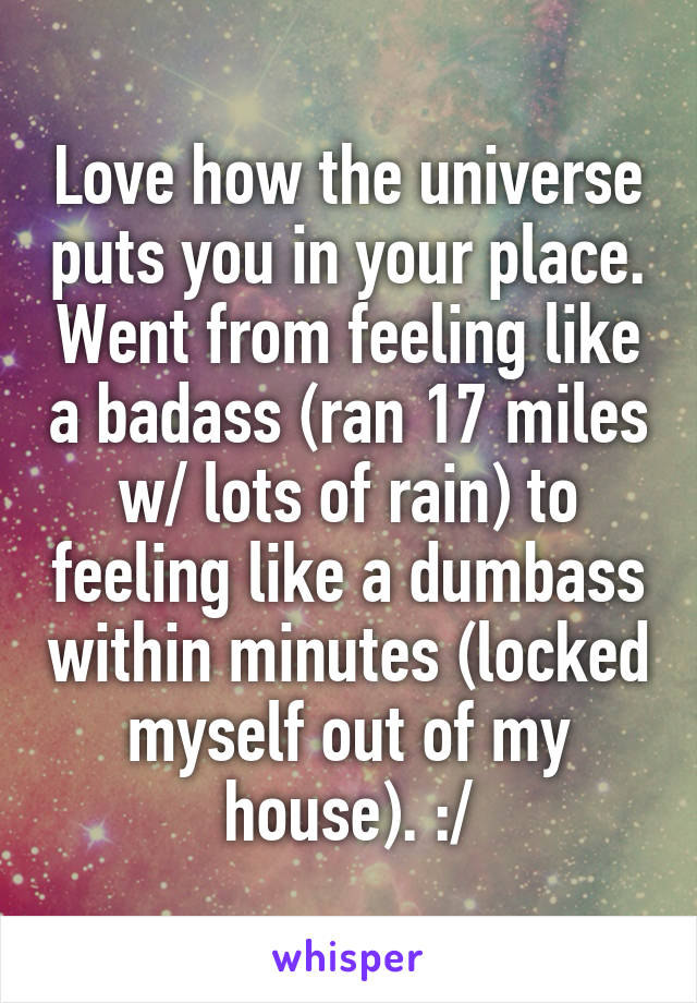 Love how the universe puts you in your place. Went from feeling like a badass (ran 17 miles w/ lots of rain) to feeling like a dumbass within minutes (locked myself out of my house). :/