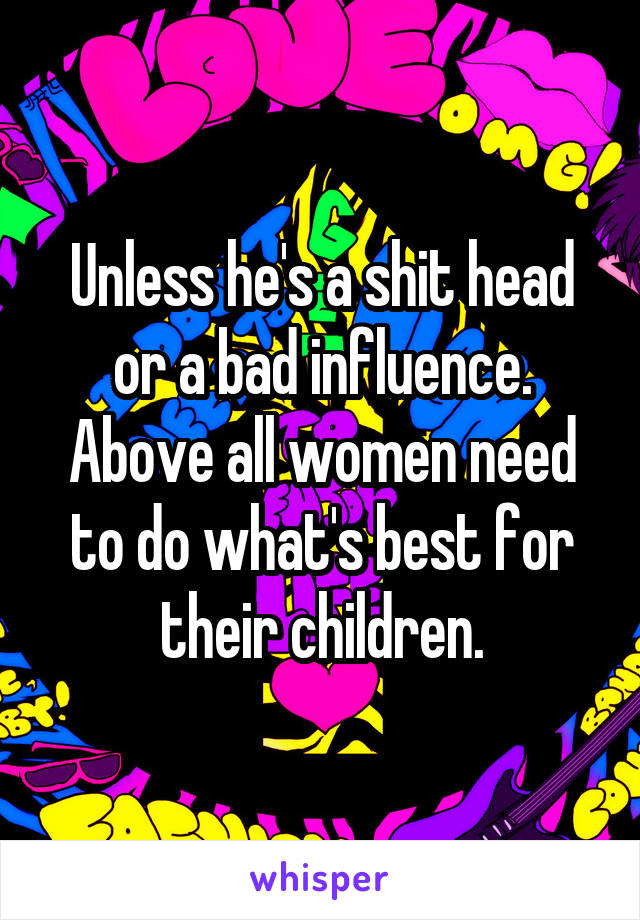 Unless he's a shit head or a bad influence. Above all women need to do what's best for their children.