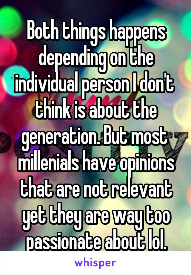 Both things happens depending on the individual person I don't  think is about the generation. But most  millenials have opinions that are not relevant yet they are way too passionate about lol.