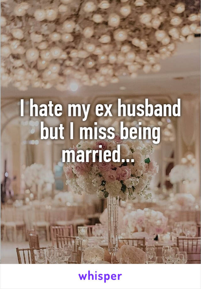 I hate my ex husband but I miss being married... 
