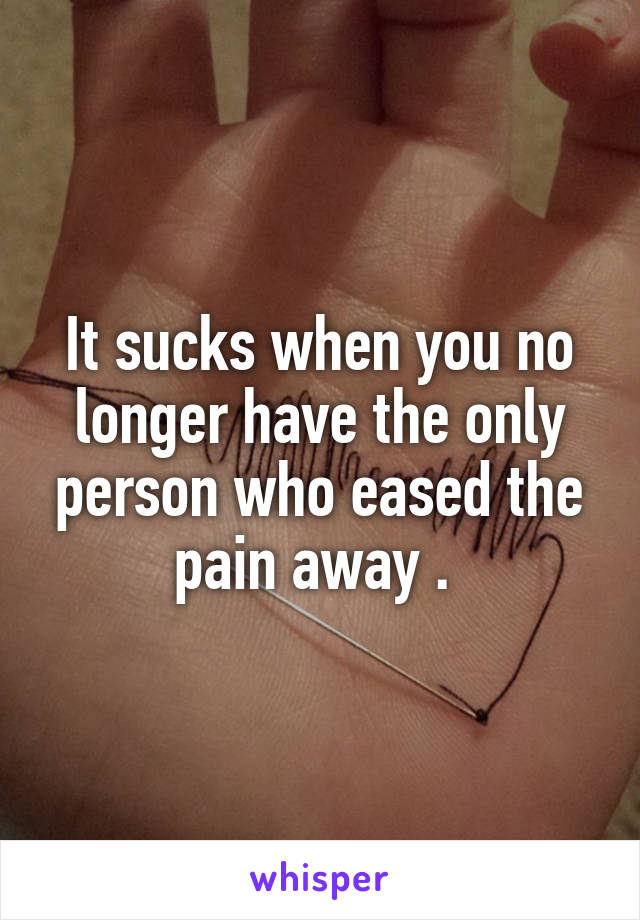 It sucks when you no longer have the only person who eased the pain away . 
