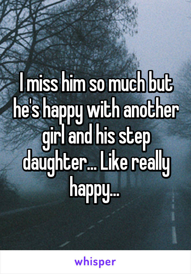 I miss him so much but he's happy with another girl and his step daughter... Like really happy... 