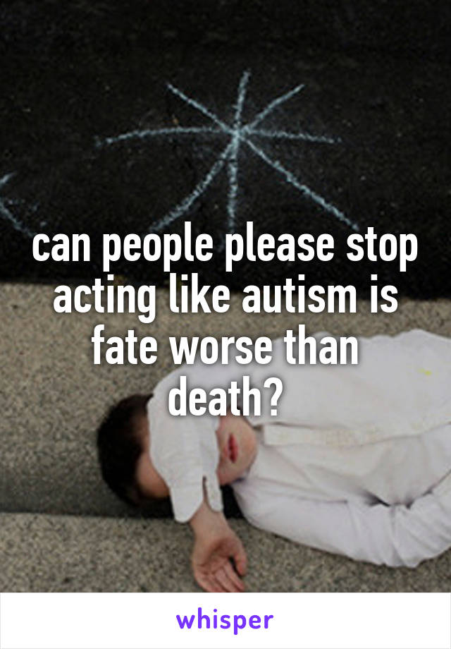 can people please stop acting like autism is fate worse than death?