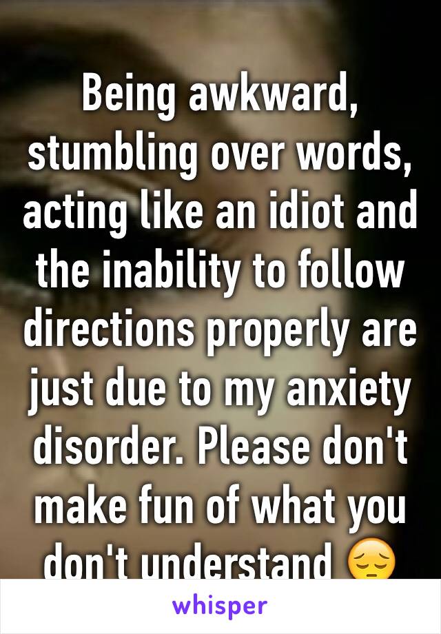 Being awkward, stumbling over words, acting like an idiot and the inability to follow directions properly are just due to my anxiety disorder. Please don't make fun of what you don't understand 😔