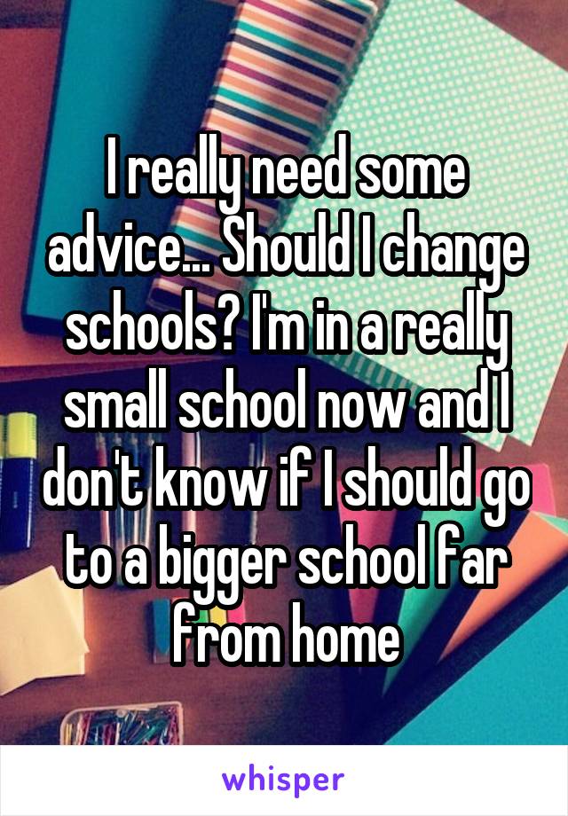 I really need some advice... Should I change schools? I'm in a really small school now and I don't know if I should go to a bigger school far from home