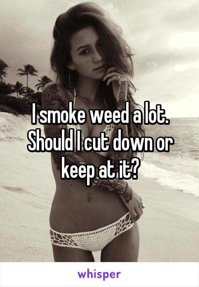 I smoke weed a lot. Should I cut down or keep at it?