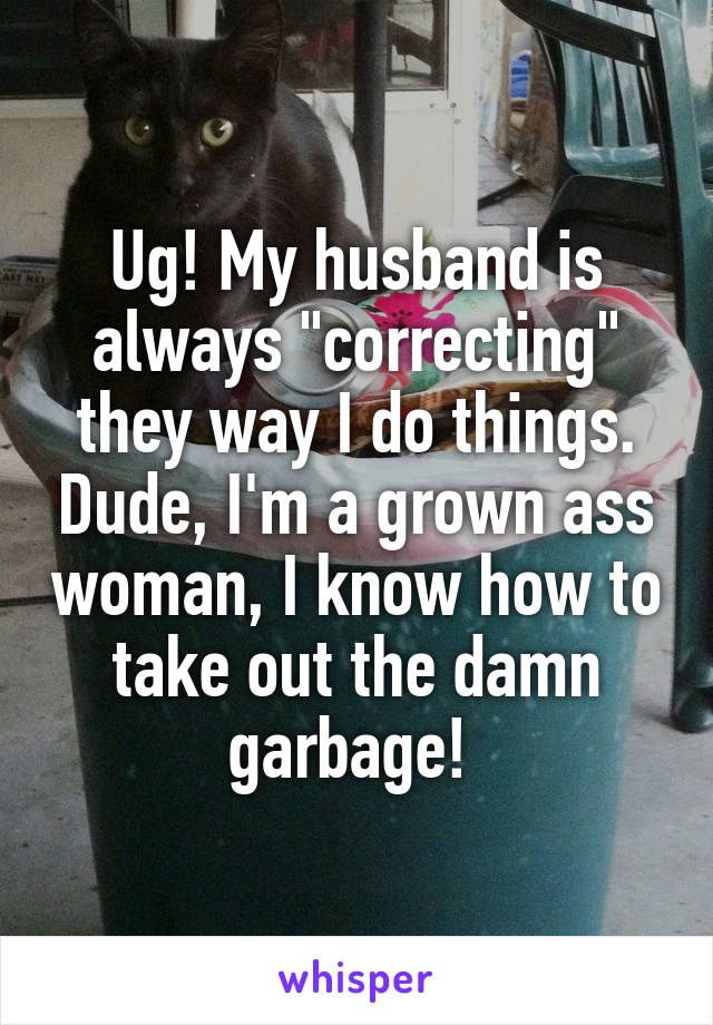 Ug! My husband is always "correcting" they way I do things. Dude, I'm a grown ass woman, I know how to take out the damn garbage! 