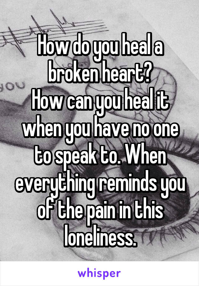 How do you heal a broken heart?
How can you heal it when you have no one to speak to. When everything reminds you of the pain in this loneliness.
