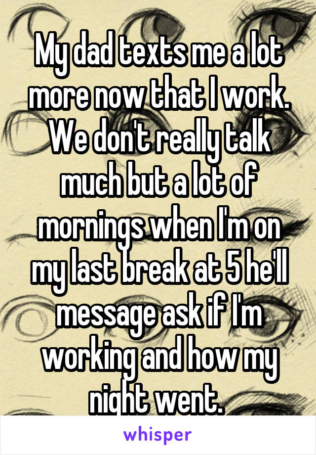 My dad texts me a lot more now that I work. We don't really talk much but a lot of mornings when I'm on my last break at 5 he'll message ask if I'm working and how my night went. 