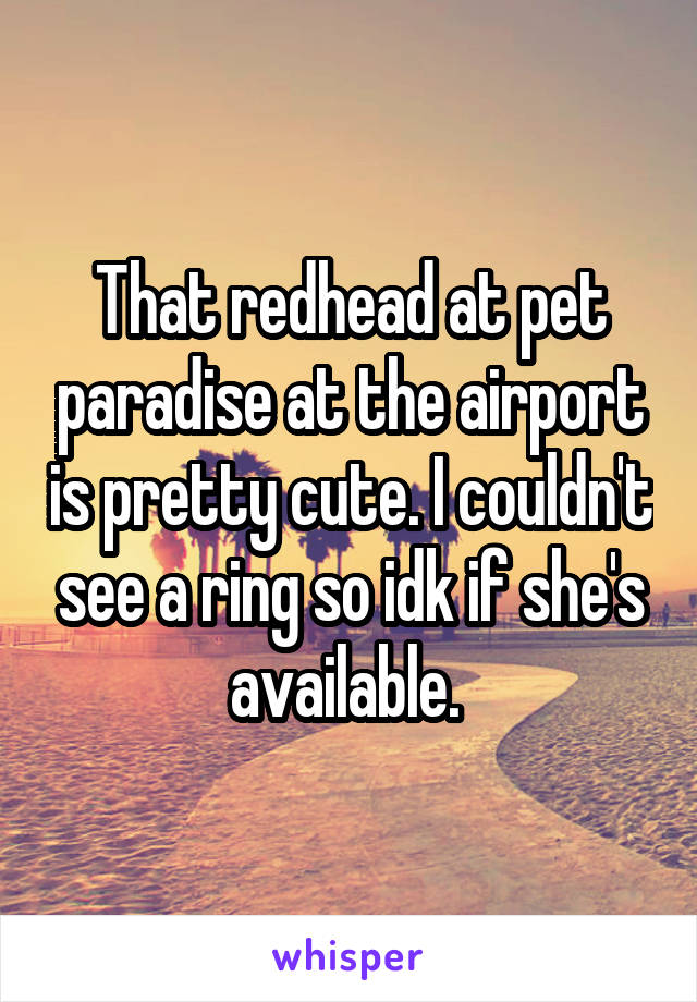 That redhead at pet paradise at the airport is pretty cute. I couldn't see a ring so idk if she's available. 