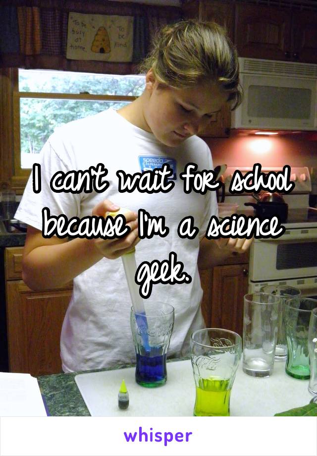 I can't wait for school because I'm a science geek.