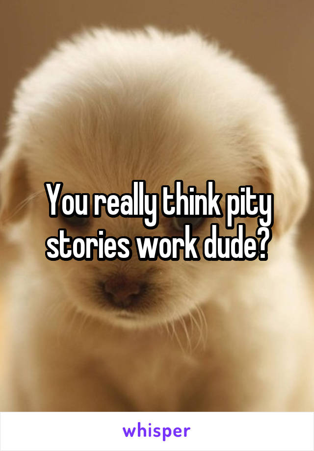 You really think pity stories work dude?
