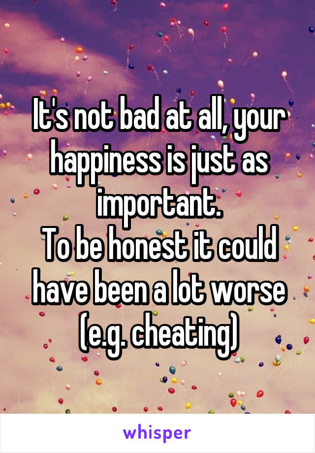 It's not bad at all, your happiness is just as important.
To be honest it could have been a lot worse (e.g. cheating)