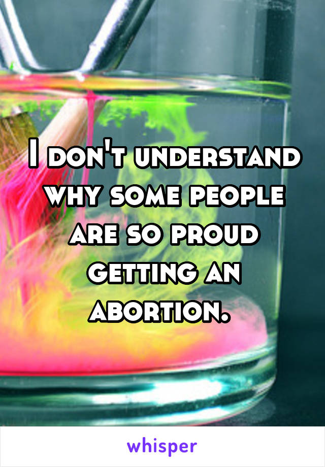 I don't understand why some people are so proud getting an abortion. 
