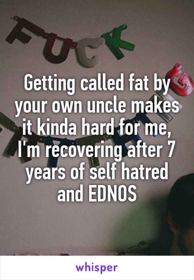 Getting called fat by your own uncle makes it kinda hard for me, I'm recovering after 7 years of self hatred and EDNOS