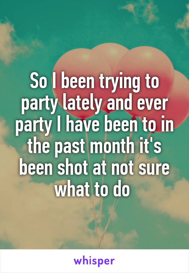 So I been trying to party lately and ever party I have been to in the past month it's been shot at not sure what to do 