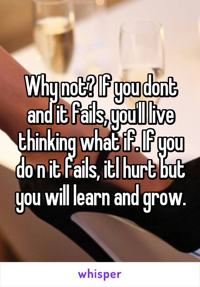 Why not? If you dont and it fails, you'll live thinking what if. If you do n it fails, itl hurt but you will learn and grow.